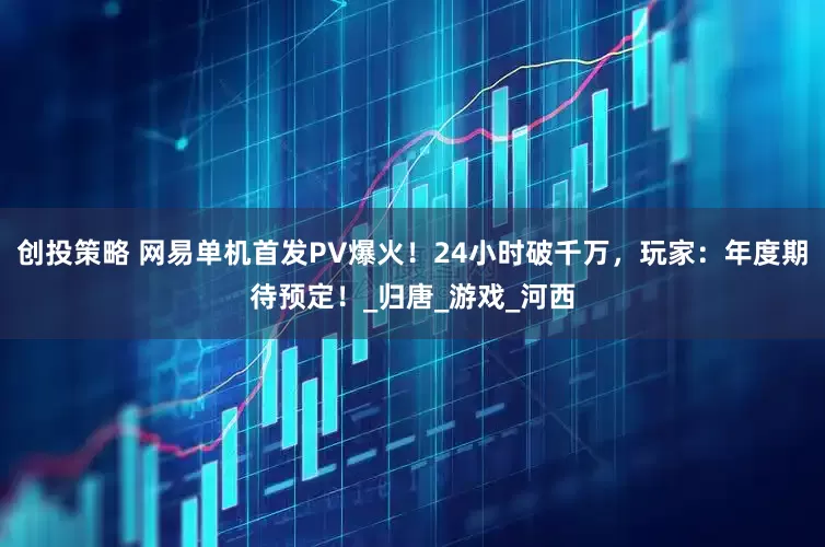 创投策略 网易单机首发PV爆火！24小时破千万，玩家：年度期待预定！_归唐_游戏_河西
