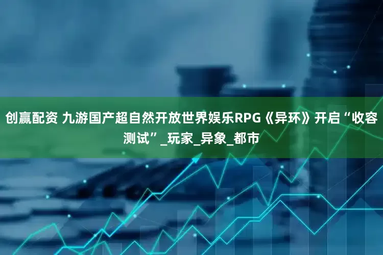 创赢配资 九游国产超自然开放世界娱乐RPG《异环》开启“收容测试”_玩家_异象_都市