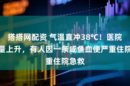 搭搭网配资 气温直冲38℃！医院急诊量上升，有人因一条咸鱼血便严重住院急救