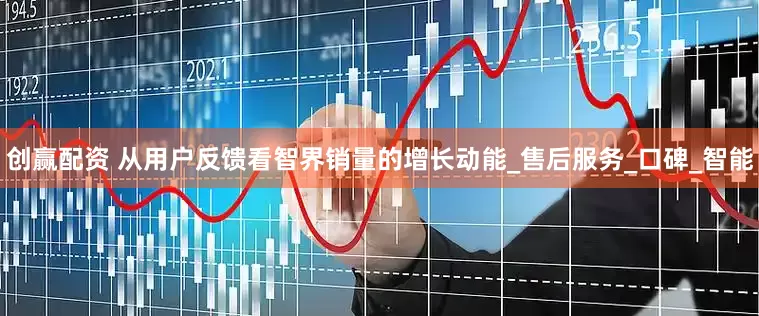 创赢配资 从用户反馈看智界销量的增长动能_售后服务_口碑_智能