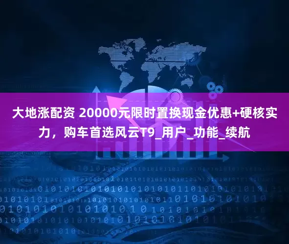 大地涨配资 20000元限时置换现金优惠+硬核实力，购车首选风云T9_用户_功能_续航
