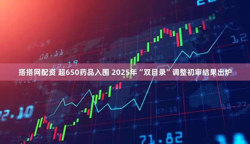 搭搭网配资 超650药品入围 2025年“双目录”调整初审结果出炉