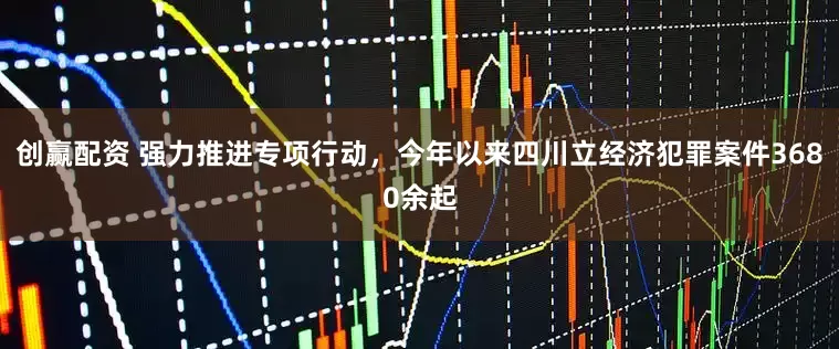 创赢配资 强力推进专项行动，今年以来四川立经济犯罪案件3680余起