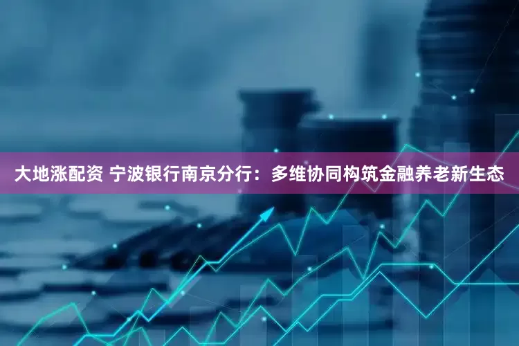 大地涨配资 宁波银行南京分行：多维协同构筑金融养老新生态