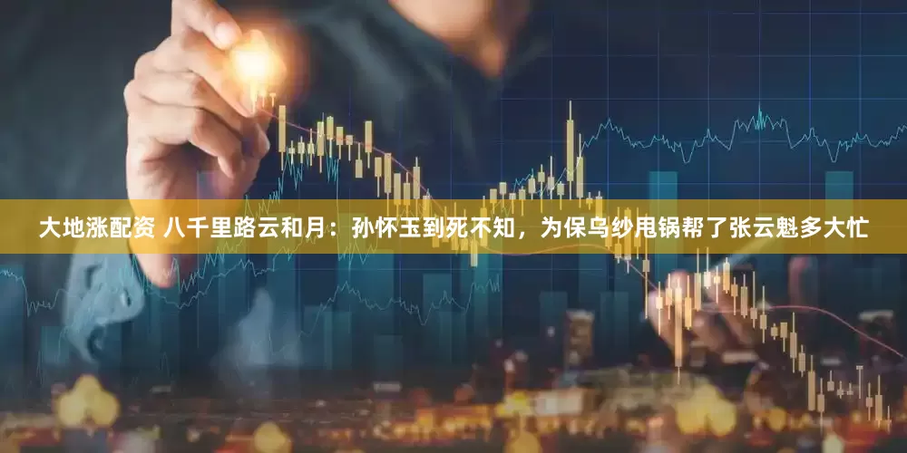 大地涨配资 八千里路云和月：孙怀玉到死不知，为保乌纱甩锅帮了张云魁多大忙